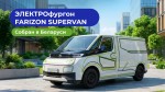 Электрофургон Farizon SuperVAN теперь собирают в Беларуси: как сократить расходы на автопарк до 50%
